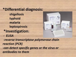 *Differential diagnosis:
shigellosis
typhoid
malaria
leptospirosis

*Investigation:
- ELISA
-reverse transcriptase polymerase chain
reaction (PCR)
-can detect specific genes or the virus or
antibodies to them

 