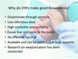Why do VHFs make good Bioweapons?
•
•
•
•
•
•
•

Disseminate through aerosols
Low infectious dose
High morbidity and mortality
Cause fear and panic in the public
No effective vaccine
Available and can be produced in large quantity
Research on weaponization has been
conducted

 