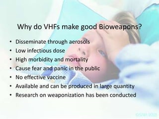 Why do VHFs make good Bioweapons?
•
•
•
•
•
•
•

Disseminate through aerosols
Low infectious dose
High morbidity and mortality
Cause fear and panic in the public
No effective vaccine
Available and can be produced in large quantity
Research on weaponization has been conducted

 