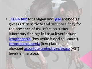 • . ELISA test for antigen and IgM antibodies
gives 88% sensitivity and 90% specificity for
the presence of the infection. Other
laboratory findings in Lassa fever include
lymphopenia (low white blood cell count),
thrombocytopenia (low platelets), and
elevated aspartate aminotransferase (AST)
levels in the blood

 