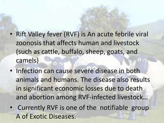 • Rift Valley fever (RVF) is An acute febrile viral
zoonosis that affects human and livestock
(such as cattle, buffalo, sheep, goats, and
camels)
• Infection can cause severe disease in both
animals and humans. The disease also results
in significant economic losses due to death
and abortion among RVF-infected livestock…
• Currently RVF is one of the notifiable group
A of Exotic Diseases.

 