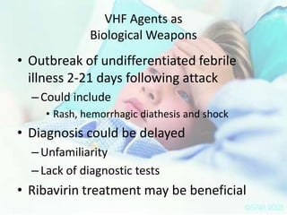 VHF Agents as
Biological Weapons

• Outbreak of undifferentiated febrile
illness 2-21 days following attack
– Could include
• Rash, hemorrhagic diathesis and shock

• Diagnosis could be delayed
– Unfamiliarity
– Lack of diagnostic tests

• Ribavirin treatment may be beneficial

 
