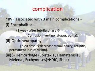 complication
*RVF associated with 3 main complications:(i)-Encephalitis:(1 week after febrile phase
Confusion, vertigo ,stupor, coma).

(ii)-Optic neuropathy:(7-20 days decrease visual acuity, retinitis,
permanent loss of vision).

(iii) )- Hemorrhage (Epistaxis , Hematemsis ,
Melena , Ecchymoses)DIC, Shock.

 