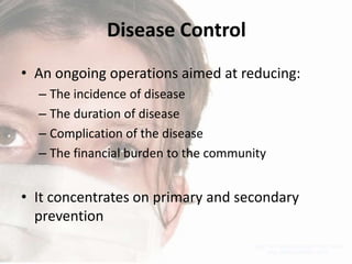 Disease Control
• An ongoing operations aimed at reducing:
– The incidence of disease
– The duration of disease
– Complication of the disease
– The financial burden to the community

• It concentrates on primary and secondary
prevention

 