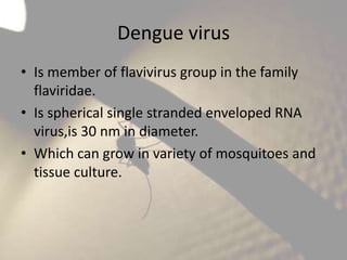 Dengue virus
• Is member of flavivirus group in the family
flaviridae.
• Is spherical single stranded enveloped RNA
virus,is 30 nm in diameter.
• Which can grow in variety of mosquitoes and
tissue culture.

 