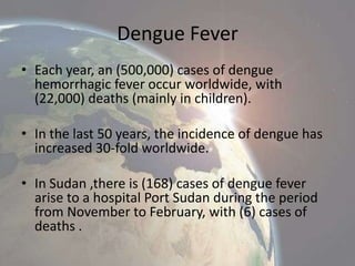 Dengue Fever
• Each year, an (500,000) cases of dengue
hemorrhagic fever occur worldwide, with
(22,000) deaths (mainly in children).
• In the last 50 years, the incidence of dengue has
increased 30-fold worldwide.
• In Sudan ,there is (168) cases of dengue fever
arise to a hospital Port Sudan during the period
from November to February, with (6) cases of
deaths .

 