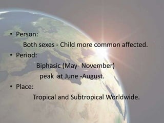 • Person:
Both sexes - Child more common affected.
• Period:
Biphasic (May- November)
peak at June -August.
• Place:
Tropical and Subtropical Worldwide.

 