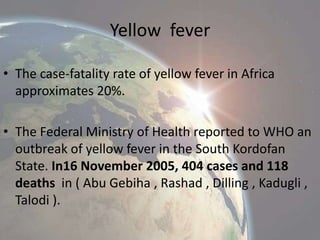 Yellow fever
• The case-fatality rate of yellow fever in Africa
approximates 20%.
• The Federal Ministry of Health reported to WHO an
outbreak of yellow fever in the South Kordofan
State. In16 November 2005, 404 cases and 118
deaths in ( Abu Gebiha , Rashad , Dilling , Kadugli ,
Talodi ).

 