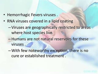 • Hemorrhagic Fevers viruses .
• RNA viruses covered in a lipid coating
– Viruses are geographically restricted to areas
where host species live
– Humans are not natural reservoirs for these
viruses .
– With few noteworthy exception, there is no
cure or established treatment .

 