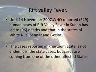 Rift valley Fever.
• Until 14 November 2007,WHO reported (329)
human cases of Rift Valley Fever in Sudan has
led to (96) deaths and that in the states of
White Nile, Sennar and Gezira.
• The cases reported in Khartoum State is not
endemic in the state cases, but cases are
coming from one of the other affected States.

 