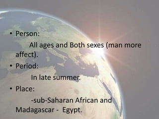 • Person:
All ages and Both sexes (man more
affect).
• Period:
In late summer.
• Place:
-sub-Saharan African and
Madagascar - Egypt.

 