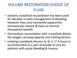 VOLUME RESTORATION-CHOICE OF
FLUID
• Isotonic crystalloid resuscitation has been used
for decades in early management of bleeding.
However they only transiently expand the
intravascular volume & have no intrinsic
therapeutic benefit.
• Overzealous resuscitation with crystalloid dilutes
the oxygen carrying capacity and clotting factors.
• Limiting crystalloid infusion to 3L in 1st 6 hours is
recommended as a part of bundle of care for
patients with acute bleeding & trauma.
 