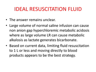 IDEAL RESUSCITATION FLUID
• The answer remains unclear.
• Large volume of normal saline infusion can cause
non anion gap hyperchloremic metabolic acidosis
where as large volume LR can cause metabolic
alkalosis as lactate generates bicarbonate.
• Based on current data, limiting fluid resuscitation
to 1 L or less and moving directly to blood
products appears to be the best strategy.
 
