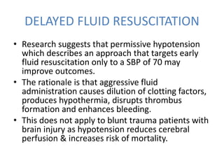 DELAYED FLUID RESUSCITATION
• Research suggests that permissive hypotension
which describes an approach that targets early
fluid resuscitation only to a SBP of 70 may
improve outcomes.
• The rationale is that aggressive fluid
administration causes dilution of clotting factors,
produces hypothermia, disrupts thrombus
formation and enhances bleeding.
• This does not apply to blunt trauma patients with
brain injury as hypotension reduces cerebral
perfusion & increases risk of mortality.
 
