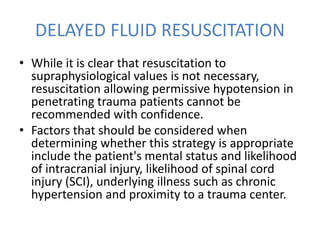 DELAYED FLUID RESUSCITATION
• While it is clear that resuscitation to
supraphysiological values is not necessary,
resuscitation allowing permissive hypotension in
penetrating trauma patients cannot be
recommended with confidence.
• Factors that should be considered when
determining whether this strategy is appropriate
include the patient's mental status and likelihood
of intracranial injury, likelihood of spinal cord
injury (SCI), underlying illness such as chronic
hypertension and proximity to a trauma center.
 
