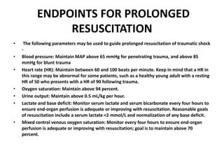 ENDPOINTS FOR PROLONGED
RESUSCITATION
• The following parameters may be used to guide prolonged resuscitation of traumatic shock
-
• Blood pressure: Maintain MAP above 65 mmHg for penetrating trauma, and above 85
mmHg for blunt trauma
• Heart rate (HR): Maintain between 60 and 100 beats per minute. Keep in mind that a HR in
this range may be abnormal for some patients, such as a healthy young adult with a resting
HR of 50 who presents with a HR of 90 following trauma.
• Oxygen saturation: Maintain above 94 percent.
• Urine output: Maintain above 0.5 mL/kg per hour.
• Lactate and base deficit: Monitor serum lactate and serum bicarbonate every four hours to
ensure end-organ perfusion is adequate or improving with resuscitation. Reasonable goals
of resuscitation include a serum lactate <2 mmol/L and normalization of any base deficit.
• Mixed central venous oxygen saturation: Monitor every four hours to ensure end-organ
perfusion is adequate or improving with resuscitation; goal is to maintain above 70
percent.
 