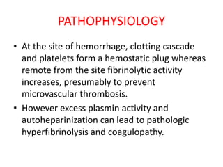 PATHOPHYSIOLOGY
• At the site of hemorrhage, clotting cascade
and platelets form a hemostatic plug whereas
remote from the site fibrinolytic activity
increases, presumably to prevent
microvascular thrombosis.
• However excess plasmin activity and
autoheparinization can lead to pathologic
hyperfibrinolysis and coagulopathy.
 
