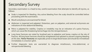 Secondary Survey
Secondary examination is a head-to-toe, careful examination that attempts to identify all injuries, as
follows:
■ Scalp is inspected for bleeding. Any active bleeding from the scalp should be controlled before
proceeding with the examination.
■ Mouth and pharynx are examined for blood.
■ Abdomen is inspected and palpated. Distention, pain on palpation, and external ecchymosis are
indications of intra-abdominal bleeding.
■ Pelvis is palpated for stability. Crepitus or instability may be an indication of a pelvis fracture,
which can cause life-threatening hemorrhage into the retroperitoneum.
■ Long bone fractures are noted by localized pain to palpation and boney crepitus at the site of
fracture. All long bone fractures should be straightened and splinted to prevent ongoing bleeding
at the sites. Femur fractures are especially prone to large blood losses and should be immobilized
immediately in a traction splint.
■ Further diagnostic tests are warranted to diagnose intrathoracic, intra-abdominal, or
retroperitoneal bleeding.
 