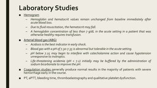 Laboratory Studies
■ Hemogram
– Hemoglobin and hematocrit values remain unchanged from baseline immediately after
acute blood loss.
– Due to fluid resuscitation, the hematocrit may fall.
– A hemoglobin concentration of less than 7 g/dL in the acute setting in a patient that was
otherwise healthy requires transfusion.
■ Arterial blood gas (ABG)
– Acidosis is the best indicator in early shock.
– Blood gas with a pH of 7.30-7.35 is abnormal but tolerable in the acute setting.
– pH below 7.25 may begin to interfere with catecholamine action and cause hypotension
unresponsive to inotropics.
– Life-threatening acidemia (pH < 7.2) initially may be buffered by the administration of
sodium bicarbonate to improve the pH.
■ Coagulation studies generally produce normal results in the majority of patients with severe
hemorrhage early in the course.
■ PT, aPTT, bleeding time, thromboelastography and qualitative platelet dysfunction.
 