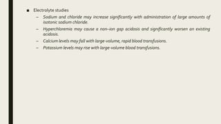 ■ Electrolyte studies
– Sodium and chloride may increase significantly with administration of large amounts of
isotonic sodium chloride.
– Hyperchloremia may cause a non–ion gap acidosis and significantly worsen an existing
acidosis.
– Calcium levels may fall with large-volume, rapid blood transfusions.
– Potassium levels may rise with large-volume blood transfusions.
 