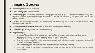 Imaging Studies
■ Identifying the source of bleeding.
■ Chest radiographs – Hemothorax
■ Ultrasonography - Focused abdominal sonographic technique (FAST) examination realistically has
replaced diagnostic peritoneal lavage as the test of choice for identifying intraperitoneal fluid in the
trauma patient.
■ CT scan – Investigation of choice for diagnosing and evaluating intrathoracic, intra-abdominal, and
retroperitoneal bleeding.
■ Esophagogastroduodenoscopy -Test of choice for acute upper GI bleeding.
■ Colonoscopy -To diagnose acute lower GI bleeding.
■ Angiography –
– In cases of lowerGI bleeding, angiography is one of the best tests to localize a bleeding source.
– Angiography usually can detect bleeding that is at least 1-2 mL/min.
– Selective angiograms of the celiac, superior mesenteric, and inferior mesenteric arteries are performed
to locate the areas of bleeding.
– Best time to perform the examination is when the patient is actively bleeding.
– Once the source is identified, embolotherapy may be used as an acute means of arresting
hemorrhage.
 