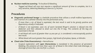 ■ Nuclear medicine scanning -To localizeGI bleeding.
– Tagged red blood cell scan test requires a significant amount of time to complete, but it is
very sensitive, detecting bleeding as slow as 0.5 mL/min.
Procedures
■ Diagnostic peritoneal lavage is a bedside procedure that utilizes a small midline laparotomy
and insertion of a catheter directly into the peritoneal cavity.
– If more than 5 mL of blood is aspirated, the test result is said to be grossly positive and
laparotomy usually is indicated.
– If blood is not aspirated, 1000 mL of warm lactated Ringer’s solution is infused into the
abdomen and then allowed to drain out into the IV bag. The contents of the bag are
examined in the lab.
– A red blood cell count of greater than 10,000 per µL is considered a microscopically positive
test result.
– White blood cell count greater than 500/µL; high levels of amylase, lipase, or bilirubin.
■ Chest tube (Tube thoacostomy) – Hemothorax
– Surgical exploration with open thoracotomy is mandated in the presence of persistent
bleeding; the presence of more than 1500 mL of blood in the initial chest tube drainage; or
drainage of more than 200 mL/h for 2-4 hours.
 