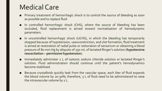 Medical Care
■ Primary treatment of hemorrhagic shock is to control the source of bleeding as soon
as possible and to replace fluid.
■ In controlled hemorrhagic shock (CHS), where the source of bleeding has been
occluded, fluid replacement is aimed toward normalization of hemodynamic
parameters.
■ In uncontrolled hemorrhagic shock (UCHS), in which the bleeding has temporarily
stopped because of hypotension, vasoconstriction, and clot formation, fluid treatment
is aimed at restoration of radial pulse or restoration of sensorium or obtaining a blood
pressure of 80 mm Hg by aliquots of 250 mL of lactated Ringer's solution (hypotensive
resuscitation – permissive hypotension).
■ Immediately administer 2 L of isotonic sodium chloride solution or lactated Ringer’s
solution. Fluid administration should continue until the patient's hemodynamics
become stabilized.
■ Because crystalloids quickly leak from the vascular space, each liter of fluid expands
the blood volume by 20-30%; therefore, 3 L of fluid need to be administered to raise
the intravascular volume by 1 L.
 