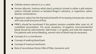 ■ Colloids restore volume in a 1:1 ratio.
■ Human albumin, hydroxy-ethyl starch products (mixed in either 0.9% isotonic
sodium chloride solution or lactated Ringer’s solution), or hypertonic saline-
dextran combinations.
■ Hypertonic saline has the theoretical benefit of increasing intravascular volume
with only small amounts of fluid.
■ PRBCs should be transfused if the patient remains unstable after 2000 mL of
crystalloid resuscitation. For acute situations, O-negative noncrossmatched
blood should be administered. Administer 2 U rapidly, and note the response.
For patients with active bleeding, several units of blood may be necessary.
■ Concept of 1:1:1 transfusion
■ Concept of walking blood bank
■ Concept of massive transfusion
■ Role of recombinant factorVIIIa (rFVIIa), tranxemic acid
 