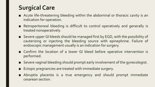Surgical Care
■ Acute life-threatening bleeding within the abdominal or thoracic cavity is an
indication for operation.
■ Retroperitoneal bleeding is difficult to control operatively and generally is
treated nonoperatively.
■ Severe upper GI bleeds should be managed first by EGD, with the possibility of
cauterizing or injecting the bleeding source with epinephrine. Failure of
endoscopic management usually is an indication for surgery.
■ Confirm the location of a lower GI bleed before operative intervention is
performed.
■ Severe vaginal bleeding should prompt early involvement of the gynecologist.
■ Ectopic pregnancies are treated with immediate surgery.
■ Abruptio placenta is a true emergency and should prompt immediate
cesarean section.
 