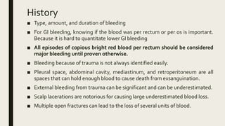 History
■ Type, amount, and duration of bleeding
■ For GI bleeding, knowing if the blood was per rectum or per os is important.
Because it is hard to quantitate lower GI bleeding
■ All episodes of copious bright red blood per rectum should be considered
major bleeding until proven otherwise.
■ Bleeding because of trauma is not always identified easily.
■ Pleural space, abdominal cavity, mediastinum, and retroperitoneum are all
spaces that can hold enough blood to cause death from exsanguination.
■ External bleeding from trauma can be significant and can be underestimated.
■ Scalp lacerations are notorious for causing large underestimated blood loss.
■ Multiple open fractures can lead to the loss of several units of blood.
 