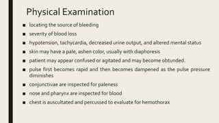 Physical Examination
■ locating the source of bleeding
■ severity of blood loss
■ hypotension, tachycardia, decreased urine output, and altered mental status
■ skin may have a pale, ashen color, usually with diaphoresis
■ patient may appear confused or agitated and may become obtunded.
■ pulse first becomes rapid and then becomes dampened as the pulse pressure
diminishes
■ conjunctivae are inspected for paleness
■ nose and pharynx are inspected for blood
■ chest is auscultated and percussed to evaluate for hemothorax
 
