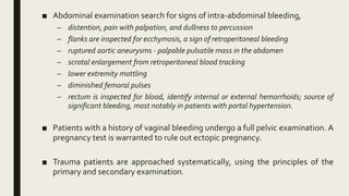 ■ Abdominal examination search for signs of intra-abdominal bleeding,
– distention, pain with palpation, and dullness to percussion
– flanks are inspected for ecchymosis, a sign of retroperitoneal bleeding
– ruptured aortic aneurysms - palpable pulsatile mass in the abdomen
– scrotal enlargement from retroperitoneal blood tracking
– lower extremity mottling
– diminished femoral pulses
– rectum is inspected for blood, identify internal or external hemorrhoids; source of
significant bleeding, most notably in patients with portal hypertension.
■ Patients with a history of vaginal bleeding undergo a full pelvic examination. A
pregnancy test is warranted to rule out ectopic pregnancy.
■ Trauma patients are approached systematically, using the principles of the
primary and secondary examination.
 