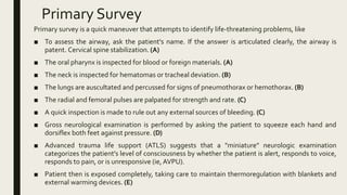 Primary Survey
Primary survey is a quick maneuver that attempts to identify life-threatening problems, like
■ To assess the airway, ask the patient's name. If the answer is articulated clearly, the airway is
patent. Cervical spine stabilization. (A)
■ The oral pharynx is inspected for blood or foreign materials. (A)
■ The neck is inspected for hematomas or tracheal deviation. (B)
■ The lungs are auscultated and percussed for signs of pneumothorax or hemothorax. (B)
■ The radial and femoral pulses are palpated for strength and rate. (C)
■ A quick inspection is made to rule out any external sources of bleeding. (C)
■ Gross neurological examination is performed by asking the patient to squeeze each hand and
dorsiflex both feet against pressure. (D)
■ Advanced trauma life support (ATLS) suggests that a "miniature" neurologic examination
categorizes the patient's level of consciousness by whether the patient is alert, responds to voice,
responds to pain, or is unresponsive (ie, AVPU).
■ Patient then is exposed completely, taking care to maintain thermoregulation with blankets and
external warming devices. (E)
 