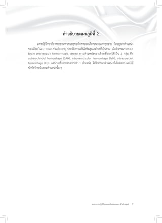 7แนวทางเวชปฏิบัติโรคหลอดเลือดสมองแตก สำหรับแพทย์
คำอธิบายแผนภูมิที่ 2
แพทย์ผู้รักษาต้องพยายามหาสาเหตุของโรคหลอดเลือดสมองแตกทุกราย โดยดูจากตำแหน่ง
ของเลือด ใน CT brain ร่วมกับ อายุ ประวัติความดันโลหิตสูงและโรคที่เป็นร่วม เมื่อพิจารณาจาก CT
brain สามารถแบ่ง hemorrhagic stroke ตามตำแหน่งของเลือดที่ออกได้เป็น 3 กลุ่ม คือ
subarachnoid hemorrhage (SAH), intraventricular hemorrhage (IVH), intracerebral
hemorrhage (ICH) แต่บางครั้งอาจพบมากกว่า 1 ตำแหน่ง ให้พิจารณาตำแหน่งที่เลือดออก และให้
บำบัดรักษาไปตามตำแหน่งนั้น ๆ
 