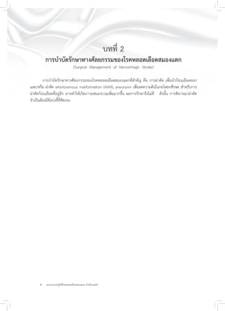 8 แนวทางเวชปฏิบัติโรคหลอดเลือดสมองแตก สำหรับแพทย์
บทที่ 2
การบำบัดรักษาทางศัลยกรรมของโรคหลอดเลือดสมองแตก
(Surgical Management of Hemorrhagic Stroke)
การบำบัดรักษาทางศัลยกรรมของโรคหลอดเลือดสมองแตกที่สำคัญ คือ การผ่าตัด เพื่อนำก้อนเลือดออก
และ/หรือ ผ่าตัด arteriovenous malformation (AVM), aneurysm เพื่อลดความดันในกะโหลกศีรษะ สำหรับการ
ผ่าตัดก้อนเลือดที่อยู่ลึก อาจทำให้เกิดภาวะสมองบวมเพิ่มมากขึ้น ผลการรักษาจึงไม่ดี ดังนั้น การพิจารณาผ่าตัด
จำเป็นต้องมีข้อบ่งชี้ที่ชัดเจน
 