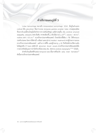 10 แนวทางเวชปฏิบัติโรคหลอดเลือดสมองแตก สำหรับแพทย์
คำอธิบายแผนภูมิที่ 3
Lobar hemorrhage หมายถึง intracerebral hemorrhage (ICH) ที่อยู่ในตำแหน่ง
cortical หรือ subcortical ได้แก่ frontal, temporal, parietal, occipital lobes สาเหตุของเลือด
ที่ออกบริเวณนี้ส่วนใหญ่ไม่ใช่เกิดจากความดันโลหิตสูง แต่มีสาเหตุอื่น เช่น cerebral amyloid
angiopathy, aneurysm, AVM เป็นต้น หากพบข้อบ่งชี้ > 2 ข้อ ได้แก่ GCS < 1323,24
, volume > 30 ml.25
,
midline shift > 0.5 cm.26
ควรปรึกษาประสาทศัลยแพทย์ ถ้าพบข้อบ่งชี้เพียง 1 ข้อ ให้รักษาแบบ
ประคับประคอง โดยการให้สารน้ำ เกลือแร่ และยาต่างๆ (medical treatment) หากผู้ป่วยอาการเลวลง
ควรปรึกษาประสาทศัลยแพทย์ แต่ถ้าอาการดีขึ้น และผู้ป่วยอายุ < 45 ปีหรือไม่มีประวัติความดัน
โลหิตสูงหรือ CT brain สงสัยว่ามี abnormal blood vessels ควรปรึกษาประสาทศัลยแพทย์เพื่อ
การตรวจวินิจฉัยและการบำบัดรักษาที่เหมาะสม เช่น ส่งตรวจ cerebral angiography27,28,29
เป็นต้น
สำหรับก้อนเลือดที่ตำแหน่ง temporal lobe มีโอกาสที่จะเกิด early brain herniation25
ดังนั้นควรปรึกษาประสาทศัลยแพทย์
 