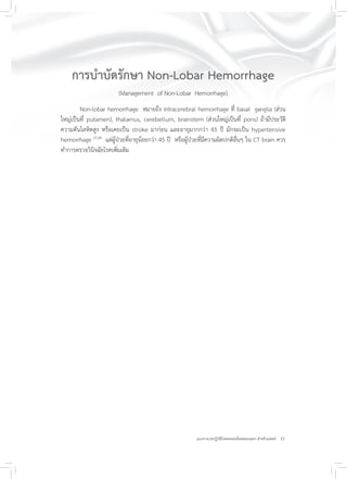 11แนวทางเวชปฏิบัติโรคหลอดเลือดสมองแตก สำหรับแพทย์
การบำบัดรักษา Non-Lobar Hemorrhage
(Management of Non-Lobar Hemorrhage)
Non-lobar hemorrhage หมายถึง intracerebral hemorrhage ที่ basal ganglia (ส่วน
ใหญ่เป็นที่ putamen), thalamus, cerebellum, brainstem (ส่วนใหญ่เป็นที่ pons) ถ้ามีประวัติ
ความดันโลหิตสูง หรือเคยเป็น stroke มาก่อน และอายุมากกว่า 45 ปี มักจะเป็น hypertensive
hemorrhage 27,28
แต่ผู้ป่วยที่อายุน้อยกว่า 45 ปี หรือผู้ป่วยที่มีความผิดปกติอื่นๆ ใน CT brain ควร
ทำการตรวจวินิจฉัยโรคเพิ่มเติม
 