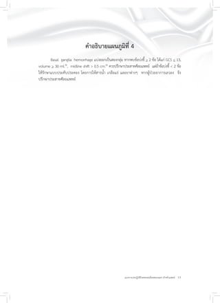 13แนวทางเวชปฏิบัติโรคหลอดเลือดสมองแตก สำหรับแพทย์
คำอธิบายแผนภูมิที่ 4
Basal ganglia hemorrhage แบ่งออกเป็นสองกลุ่ม หากพบข้อบ่งชี้ > 2 ข้อ ได้แก่ GCS < 13,
volume > 30 ml.30
, midline shift > 0.5 cm.26
ควรปรึกษาประสาทศัลยแพทย์ แต่ถ้าข้อบ่งชี้ < 2 ข้อ
ให้รักษาแบบประคับประคอง โดยการให้สารน้ำ เกลือแร่ และยาต่างๆ หากผู้ป่วยอาการเลวลง จึง
ปรึกษาประสาทศัลยแพทย์
 