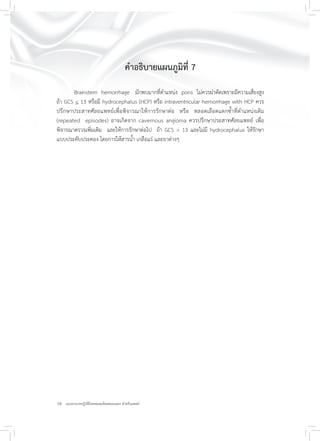 18 แนวทางเวชปฏิบัติโรคหลอดเลือดสมองแตก สำหรับแพทย์
คำอธิบายแผนภูมิที่ 7
Brainstem hemorrhage มักพบมากที่ตำแหน่ง pons ไม่ควรผ่าตัดเพราะมีความเสี่ยงสูง
ถ้า GCS < 13 หรือมี hydrocephalus (HCP) หรือ intraventricular hemorrhage with HCP ควร
ปรึกษาประสาทศัลยแพทย์เพื่อพิจารณาให้การรักษาต่อ หรือ หลอดเลือดแตกซ้ำที่ตำแหน่งเดิม
(repeated episodes) อาจเกิดจาก cavernous angioma ควรปรึกษาประสาทศัลยแพทย์ เพื่อ
พิจารณาตรวจเพิ่มเติม และให้การรักษาต่อไป ถ้า GCS > 13 และไม่มี hydrocephalus ให้รักษา
แบบประคับประคอง โดยการให้สารน้ำ เกลือแร่ และยาต่างๆ
 