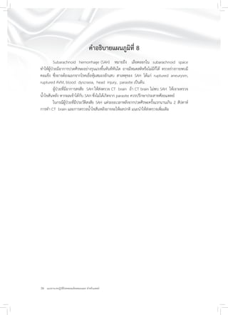 20 แนวทางเวชปฏิบัติโรคหลอดเลือดสมองแตก สำหรับแพทย์
คำอธิบายแผนภูมิที่ 8
Subarachnoid hemorrhage (SAH) หมายถึง เลือดออกใน subarachnoid space
ทำให้ผู้ป่วยมีอาการปวดศีรษะอย่างรุนแรงขึ้นทันทีทันใด อาจมีหมดสติหรือไม่มีก็ได้ ตรวจร่างกายพบมี
คอแข็ง ซึ่งอาจต้องแยกจากโรคเยื่อหุ้มสมองอักเสบ สาเหตุของ SAH ได้แก่ ruptured aneurysm,
ruptured AVM, blood dyscrasia, head injury, parasite เป็นต้น
ผู้ป่วยที่มีอาการสงสัย SAH ให้ส่งตรวจ CT brain ถ้า CT brain ไม่พบ SAH ให้เจาะตรวจ
น้ำไขสันหลัง หากผลเข้าได้กับ SAH ซึ่งไม่ได้เกิดจาก parasite ควรปรึกษาประสาทศัลยแพทย์
ในกรณีผู้ป่วยที่มีประวัติสงสัย SAH แต่ระยะเวลาหลังจากปวดศีรษะครั้งแรกนานเกิน 2 สัปดาห์
การทำ CT brain และการตรวจน้ำไขสันหลังอาจจะให้ผลปกติ แนะนำให้ส่งตรวจเพิ่มเติม
 