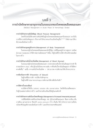 21แนวทางเวชปฏิบัติโรคหลอดเลือดสมองแตก สำหรับแพทย์
บทที่ 3
การบำบัดรักษาทางอายุรกรรมในระยะแรกของโรคหลอดเลือดสมองแตก
(Medical Management in Acute Phase of Hemorrhagic Stroke)
การบำบัดรักษาความดันโลหิตสูง (Blood Pressure Management)
โดยทั่วไปจะไม่ให้ยาลดความดันโลหิตในผู้ป่วยโรคหลอดเลือดสมองแตกในระยะแรก ยกเว้นใน
รายที่มีความดันโลหิตสูงมาก ซึ่งอาจทำให้ขนาดของก้อนเลือดใหญ่ขึ้น33,34,35
จึงพิจารณาให้ยา
ดังรายละเอียดในตารางที่ 3
การบำบัดรักษาอุณหภูมิร่างกาย (Management of Body Temperature)
ในระยะแรกผู้ป่วยโรคหลอดเลือดสมองแตกมักมีไข้สูง กรณีที่อุณหภูมิร่างกายสูงมาก จะมีผล
ต่อ brain metabolism ทำให้การพยากรณ์โรคเลวลง36
ดังนั้น ถ้าผู้ป่วยมีไข้ ควรให้การรักษาดังรายละเอียด
ในตารางที่ 3
การบำบัดรักษาระดับน้ำตาลในเลือด (Management of Blood Glucose)
ในระยะแรกผู้ป่วยโรคหลอดเลือดสมองแตก อาจตรวจพบระดับน้ำตาลในเลือดสูงกว่าปกติ ซึ่ง
อาจจะเกิดจาก stress หรือ ผู้ป่วยเป็นโรคเบาหวานเดิม การที่ระดับน้ำตาลในเลือดสูงมาก ทำให้อัตรา
ตายเพิ่มขึ้น37
ฉะนั้น หากระดับน้ำตาลในเลือด > 140 มก./ดล. ควรพิจารณาให้ยารักษาเบาหวาน
การป้องกันอาการชัก (Prevention of Seizure)
ในผู้ป่วยที่มีอาการชัก ควรให้ยากันชักทุกราย
ในผู้ป่วยที่มี lobar hemorrhage อาจพิจารณาให้ยาเพื่อป้องกันชัก38
การให้สารน้ำและเกลือแร่
ควรให้สารน้ำที่เป็น isotonic solution เช่น normal saline โดยให้ปริมาณที่พอเหมาะ
กับผู้ป่วยแต่ละรายดังตารางที่ 3 และรักษาระดับเกลือแร่ให้อยู่ในเกณฑ์ปกติ
การบำบัดรักษาความดันในกะโหลกศีรษะสูง (Management of increased intracranial pressure)
กรณีที่สงสัยมีความดันในกะโหลกศีรษะสูง เช่น ผู้ป่วยปวดศีรษะรุนแรง ซึมลง อาเจียน เห็น
ภาพซ้อน รูม่านตาขยาย ชีพจรช้า pulse pressure กว้าง เป็นต้น ให้การรักษาภาวะความดันใน
กะโหลกศีรษะสูงดังรายละเอียดในตารางที่ 4 และปรึกษาประสาทศัลยแพทย์
 