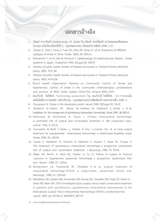 22 แนวทางเวชปฏิบัติโรคหลอดเลือดสมองแตก สำหรับแพทย์
เอกสารอ้างอิง
1. นิพนธ์ พวงวรินทร์. Epidemiology of stroke. ใน: นิพนธ์ พวงวรินทร์, บก.โรคหลอดเลือดสมอง
(stroke) ฉบับเรียบเรียงครั้งที่ 2. กรุงเทพมหานคร: เรือนแก้วการพิมพ์, 2544: 1-37.
2. Zhang LF, Yang J, Hong Z, Yuan GG, Zhou BF, Zhao LC, et al. Proportion of different
subtypes of stroke in China. Stroke 2003; 34: 2091-6.
3. Shimamoto T, Iso H, Iida M, Komachi Y. Epidemiology of cerebrovascular disease : stroke
epidemic in Japan. J Epidemiol 1996; 6(Suppl III): S43-47.
4. Ministry of public health. Burden of disease and injuries in Thailand Priority setting for
policy. 2005. 73-5, 82.
5. Ministry of public health. Burden of disease and injuries in Thailand Priority setting for
policy. 2002; A14-6,58.
6. World Health Organization Meeting on Community Control of Stroke and
Hypertension. Control of stroke in the community: methodological considerations
and protocol of WHO stroke register. CVD/s/73.6 Geneva: WHO, 1973.
7. สมเกียรติ โพธิสัตย์. Technology assessment. ใน: สมเกียรติ โพธิสัตย์, บก.การประเมิน
เทคโนโลยีทางการแพทย์ ฉบับปรับปรุง. กรุงเทพมหานคร:โรงพิมพ์องค์การทหารผ่านศึก, 2546: 5.
8. Poungvarin N. Stroke in the developing world. Lancet 1998; 50(Suppl III): 19-22.
9. Broderick JP, Adams HP, Barsan W, Feinberg W, Feldmann E, Grotta J, et al.
Guidelines for themanagementofspontaneousintracerebral hemorrhage.Stroke1999;30:905-15.
10. McKissock W, Richardson A, Taylor J. Primary intracerebral hemorrhage:
a controlled trial of surgical and conservative treatment in 180 unselected cases.
Lancet 1961; 2: 221-6.
11. Zuccarello M, Brott T, Derex L, Kothari R, Tew J, Loveren HV, et al. Early surgical
treatment for supratentorial intracerebral hemorrhage: a randomized feasibility study.
Stroke 1999; 30: 1833-9.
12. Juvela S, Heiskanen O, Poranen A, Valtonen S, Kuurne T, Kaste M, Troupp H.
The treatment of spontaneous intracerebral hemorrhage: a prospective randomized
trial of surgical and conservative treatment. J Neurosurg 1989; 70: 755-8.
13. Batjer HH, Reisch JS, Allen BC, Plaizier LJ, Su CJ. Failure of surgery to improve
outcome in hypertensive putaminal hemorrhage: a prospective randomized trial.
Arch Neurol 1990; 47: 1103-6.
14. Morgenstern LB, Frankowski RF, Shedden P, et al. Surgical treatment of
intracerebral hemorrhage (STICH) : a single-center, randomized clinical trial.
Neurology 1998; 51: 1359-63.
15. Mendelow AD, Gregson BA, Fernandes HM, Murray GD, Teasdale GM, Hope DT, Karimi A,
Shaw MD, Barer DH; STICH investigators.Early surgery versus initial conservative treatment
in patients with spontaneous supratentorial intracerebral haematomas in the
International Surgical Trial in Intracerebral Haemorrhage (STICH): a randomised trial.
Lancet. 2005 Jan 29-Feb 4; 365(9457): 387-97.
 