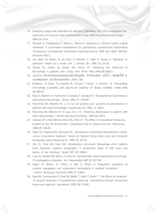 23แนวทางเวชปฏิบัติโรคหลอดเลือดสมองแตก สำหรับแพทย์
16. Prasad KS, Gregson BA, Bhattathiri PS, Mitchell P, Mendelow AD; STICH Investigators.The
significance of crossovers after randomization in the STICH trial.Acta Neurochir Suppl.
2006; 96: 61-4.
17. Pantazis G, Tsitsopoulos P, Mihas C, Katsiva V, Stavrianos V, Zymaris S.Early surgical
treatment vs conservative management for spontaneous supratentorial intracerebral
hematomas: A prospective randomized study.Surg Neurol. 2006 Nov; 66(5): 492-501;
discussion 501-2.
18. von Arbin M, Britton M, De Faire U, Helmers C, Miah K, Murray V. Validation of
admission criteria to a stroke unit. J Chronic Dis. 1980; 33: 215-20.
19. Panzer RJ, Feibel JH, Barker WH, Griner PF. Predicting the likelihood of
hemorrhage in patients with stroke. Arch Intern Med. 1985;145:1800-3.
20. แนวทางการรักษาโรคหลอดเลือดสมองตีบหรืออุดตัน สำหรับแพทย์ ฉบับที่ 1 (พิมพ์ครั้งที่ 2).
กรุงเทพมหานคร : สถาบันประสาทวิทยา; 2545: 1-28.
21. Broderick JP, Brott TG, Duldner JE, Tomsick T, Huster G. Volume of intracerebral
hemorrhage, a powerful and easy-to-use predictor of 30-day mortality. Stroke 1993;
24: 987-93.
22. Kazui S, Naritomi H, Yamamoto H, Sawada T, Yamaguchi T. Enlargement of Spontaneous
Intracerebral Hemorrhage. Stroke. 1996; 27: 1783-87
23. Flemming KD, Wijdicks EF, Li H. Can we predict poor outcome at presentation in
patients with lobar hemorrhage?. Cerebrovasc Dis 2001; 11: 183-9.
24. Flemming KD, Wijdicks EF, St Louis EK, Li H. Predicting deterioration in patients with
lobar haemorrhages. J Neurol Neurosurg Psychiatry 1999; 66: 600-5.
25. Andrews BT, Chiles BW 3rd, Olsen WL, Pitts LH. The effect of intracerebral hematoma
location on the risk of brain-stem compression and on clinical outcome. J Neurosurg
1988; 69: 518-22.
26. Sakas DE, Singounas EG, Karvounis PC. Spontaneous intracerebral haematomas: surgical
versus conservative treatment based on Glascow Coma Scale score and computer
tomography data.J Neurosurg Sci 1989; 33: 165-72.
27. Zhu XL, Chan MS, Poon WS. Spontaneous intracranial hemorrhage: which patients
need diagnostic cerebral angiography? A prospective study of 206 cases and
review of the literature. Stroke 1997; 28: 1406-9.
28. Loes DJ, Smoker WR, Biller J, Cornell SH. Nontraumatic lobar intracerebral hemorrhage:
CT/angiographic correlation. Am J Neuroradiol 1987; 8: 1027-30.
29. Halpin SF, Britton JA, Clifton A, Hart G, Moore A. Prospective evaluation of
cerebral angiography and computered tomography in cerebral hematoma.
J Neurol Neurosurg Psychiatry 1994; 57: 1180-6.
30. Kaya RA, Turkmenoglu O, Ziyal IM, Dalkilic T, Sahin Y, Aydin Y. The effects on prognosis
of surgical treatment of hypertensive putaminal hematomas through transsylvian
transinsular approach. Surg Neurol 2003; 59: 176-83.
 