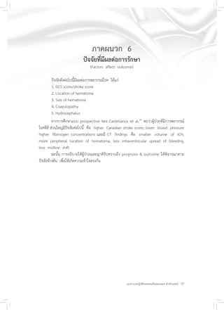 37แนวทางเวชปฏิบัติโรคหลอดเลือดสมองแตก สำหรับแพทย์
ภาคผนวก 6
ปัจจัยที่มีผลต่อการรักษา
(Factors affect outcome)
ปัจจัยดังต่อไปนี้มีผลต่อการพยากรณ์โรค ได้แก่
1. GCS score/stroke score
2. Location of hematoma
3. Size of hematoma
4. Coagulopathy
5. Hydrocephalus
จากการศึกษาแบบ prospective ของ Castellanos et al.41
พบว่าผู้ป่วยที่มีการพยากรณ์
โรคที่ดี ส่วนใหญ่มีปัจจัยต่อไปนี้ คือ higher Canadian stroke score; lower blood pressure
higher fibrinogen concentrations และมี CT findings คือ smaller volume of ICH,
more peripheral location of hematoma, less intraventricular spread of bleeding,
less midline shift
ฉะนั้น การอธิบายให้ผู้ป่วยและญาติรับทราบถึง prognosis & outcome ให้พิจารณาตาม
ปัจจัยข้างต้น เพื่อให้เกิดความเข้าใจตรงกัน
 