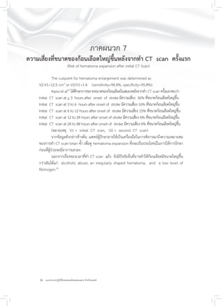 38 แนวทางเวชปฏิบัติโรคหลอดเลือดสมองแตก สำหรับแพทย์
ภาคผนวก 7
ความเสี่ยงที่ขนาดของก้อนเลือดใหญ่ขึ้นหลังจากทำ CT scan ครั้งแรก
(Risk of hematoma expansion after initial CT Scan)
The cutpoint for hematoma enlargement was determined as
V2-V1=12.5 cm3
or V2/V1=1.4 (sensitivity=94.4%, specificity=95.8%).
Kazui et al22
ได้ศึกษาการขยายขนาดของก้อนเลือดในสมองหลังจากทำ CT scan ครั้งแรกพบว่า
Initial CT scan at < 3 hours after onset of stroke มีความเสี่ยง 36% ที่ขนาดก้อนเลือดใหญ่ขึ้น
Initial CT scan at 3 to 6 hours after onset of stroke มีความเสี่ยง 16% ที่ขนาดก้อนเลือดใหญ่ขึ้น
Initial CT scan at 6 to 12 hours after onset of stroke มีความเสี่ยง 15% ที่ขนาดก้อนเลือดใหญ่ขึ้น
Initial CT scan at 12 to 24 hours after onset of stroke มีความเสี่ยง 6% ที่ขนาดก้อนเลือดใหญ่ขึ้น
Initial CT scan at 24 to 48 hours after onset of stroke มีความเสี่ยง 0% ที่ขนาดก้อนเลือดใหญ่ขึ้น
(หมายเหตุ V1 = initial CT scan, V2 = second CT scan)
จากข้อมูลดังกล่าวข้างต้น แพทย์ผู้รักษาอาจใช้เป็นเครื่องมือในการพิจารณาถึงความเหมาะสม
ของการทำ CT scan brian ซ้ำ เพื่อดู hematoma expansion ซึ่งจะเป็นประโยชน์ในการให้การรักษา
ก่อนที่ผู้ป่วยจะมีอาการเลวลง
นอกจากเรื่องของเวลาที่ทำ CT scan แล้ว ยังมีปัจจัยอื่นที่อาจทำให้ก้อนเลือดมีขนาดใหญ่ขึ้น
กว่าเดิมได้แก่ alcoholic abuse; an irregularly shaped hematoma, and a low level of
fibrinogen.42
 