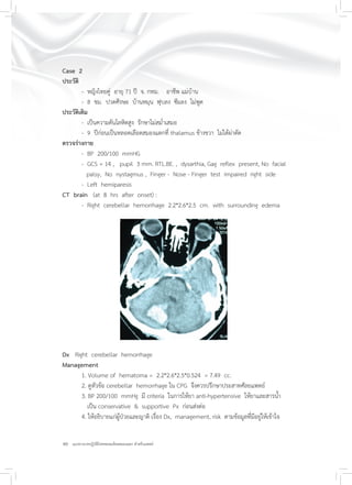 40 แนวทางเวชปฏิบัติโรคหลอดเลือดสมองแตก สำหรับแพทย์
Case 2
ประวัติ
- หญิงไทยคู่ อายุ 71 ปี จ. กทม. อาชีพ แม่บ้าน
- 8 ชม. ปวดศีรษะ บ้านหมุน ฟุบลง ซึมลง ไม่พูด
ประวัติเดิม
- เป็นความดันโลหิตสูง รักษาไม่สม่ำเสมอ
- 9 ปีก่อนเป็นหลอดเลือดสมองแตกที่ thalamus ข้างขวา ไม่ได้ผ่าตัด
ตรวจร่างกาย
- BP 200/100 mmHG
- GCS = 14 , pupil 3 mm. RTL.BE. , dysarthia, Gag reﬂex present, No facial
palsy, No nystagmus , Finger - Nose - Finger test impaired right side
- Left hemiparesis
CT brain (at 8 hrs after onset) :
- Right cerebellar hemorrhage 2.2*2.6*2.5 cm. with surrounding edema
Dx Right cerebellar hemorrhage
Management
1. Volume of hematoma = 2.2*2.6*2.5*0.524 = 7.49 cc.
2. ดูหัวข้อ cerebellar hemorrhage ใน CPG จึงควรปรึกษาประสาทศัลยแพทย์
3. BP 200/100 mmHg มี criteria ในการให้ยา anti-hypertensive ให้ยาและสารน้ำ
เป็น conservative & supportive Px ก่อนส่งต่อ
4. ให้อธิบายแก่ผู้ป่วยและญาติ เรื่อง Dx, management, risk ตามข้อมูลที่มีอยู่ให้เข้าใจ
 