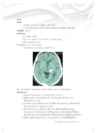 41แนวทางเวชปฏิบัติโรคหลอดเลือดสมองแตก สำหรับแพทย์
Case 3
ประวัติ
- ชายไทยคู่ อายุ 58 ปี จ. สุโขทัย อาชีพ รับจ้าง
- 8 ชม. ก่อนมาโรงพยาบาล มีอาการแขนขาขวาอ่อนแรง ไม่ปวดศีรษะ ไม่มีอาเจียน
ประวัติเดิม : DM, HT
ตรวจร่างกาย
- BP 140/90 mmHg.
- GCS = 14 , pupils 3 mm. RTL.BE. , No facial palsy
- Right hemiparesis gr. III
CT brain (at 8 hrs. after onset) :
- Left thalamic hemorrhage 2.1*1.0*0.5 cm.
Dx Left thalamic hemorrhage without midline shift or hydrocephalus.
Management
1. Volume of hematoma = 2.1*1.0*0.5*0.524 = 0.55 cc.
2. ดูหัวข้อ thalamic hemorrhage ใน CPG มี criteria เพียง 1 ข้อ ( GCS = 10 )
จึงให้ medical Px ก่อน
3. BP 140/90 mmHg ยังไม่เข้า criteria ในการให้ยา anti-hypertensive ให้ยาและสารน้ำ
เป็น conservative & supportive Px ก่อน
4. เนื่องจากทำ CT brain ภายใน 8 ชม. หลัง onset จึงมีความเสี่ยงที่มี expanding
hematoma 15 % จึงควร observe ใกล้ชิด (ดูภาคผนวก 7) ต้องประเมินเวลาที่ใช้ในการ
เดินทางเพื่อ refer ไปหาประสาทศัลยแพทย์ เพื่อเป็นแนวทางในการปฏิบัติของแต่ละเครือข่าย
5. ให้อธิบายแก่ผู้ป่วยและญาติ เรื่อง Dx, management, risk ตามข้อมูลที่มีอยู่ให้เข้าใจ
 