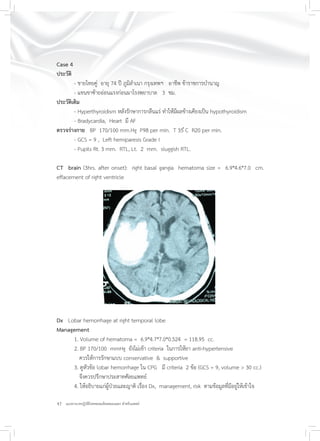 42 แนวทางเวชปฏิบัติโรคหลอดเลือดสมองแตก สำหรับแพทย์
Case 4
ประวัติ
- ชายไทยคู่ อายุ 74 ปี ภูมิลำเนา กรุงเทพฯ อาชีพ ข้าราชการบำนาญ
- แขนขาซ้ายอ่อนแรงก่อนมาโรงพยาบาล 3 ชม.
ประวัติเดิม
- Hyperthyroidism หลังรักษาการกลืนแร่ ทำให้มีผลข้างเคียงเป็น hypothyroidism
- Bradycardia, Heart มี AF
ตรวจร่างกาย BP 170/100 mm.Hg P98 per min. T 35 ํC R20 per min.
- GCS = 9 , Left hemiparesis Grade I
- Pupils Rt. 3 mm. RTL, Lt. 2 mm. sluggish RTL.
CT brain (3hrs. after onset): right basal gangia hematoma size = 6.9*4.6*7.0 cm.
effacement of right ventricle
Dx Lobar hemorrhage at right temporal lobe
Management
1. Volume of hematoma = 6.9*4.7*7.0*0.524 = 118.95 cc.
2. BP 170/100 mmHg ยังไม่เข้า criteria ในการให้ยา anti-hypertensive
ควรให้การรักษาแบบ conservative & supportive
3. ดูหัวข้อ lobar hemorrhage ใน CPG มี criteria 2 ข้อ (GCS = 9, volume > 30 cc.)
จึงควรปรึกษาประสาทศัลยแพทย์
4. ให้อธิบายแก่ผู้ป่วยและญาติ เรื่อง Dx, management, risk ตามข้อมูลที่มีอยู่ให้เข้าใจ
 