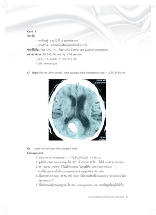 43แนวทางเวชปฏิบัติโรคหลอดเลือดสมองแตก สำหรับแพทย์
Case 5
ประวัติ
- ชายไทยคู่ อายุ 72 ปี จ. สมุทรปราการ
- ปวดศีรษะ ชอบเดินชนสิ่งของทางด้านซ้าย 2 วัน
ประวัติเดิม : Old CVD, HT , กินยา ASA & other anti-platelet aggregation
ตรวจร่างกาย : BP 140/ 90 mm.Hg, P 98 per min.
- GCS = 15, pupils 3 mm. RTL. BE.
- Left hemianopia
CT brain (48 hrs. after onset) : right occipital lobe hematoma, size = 1.7*2.8*3.0 cm.
Dx Lobar hemorrhage right occipital lobe
Management
1. Volume of hematoma = 1.7*2.8*3.0*0.524 = 7.48 cc.
2. ดูหัวข้อ lobar hemorrhage ใน CPG มี criteria 0 ข้อ จึงให้ medical Rx ก่อน
3. BP 140/90 mmHg ยังไม่เข้า criteria ในการให้ยา anti-hypertensive
ควรให้ยาและสารน้ำเป็น conservative & supportive Rx ก่อน
4. เนื่องจากทำ CT brain 48 ชม. หลัง onset จึงมีความเสี่ยงที่มี expanding hematoma น้อย
(ดูภาคผนวก 7)
5. ให้อธิบายแก่ผู้ป่วยและญาติ เรื่อง Dx, management, risk ตามข้อมูลที่มีอยู่ให้เข้าใจ
 