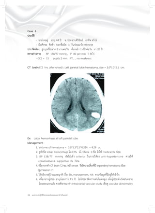 44 แนวทางเวชปฏิบัติโรคหลอดเลือดสมองแตก สำหรับแพทย์
Case 6
ประวัติ
- ชายไทยคู่ อายุ 44 ปี จ. ประจวบคีรีขันธ์ อาชีพ ทำไร่
- มึนศีรษะ คิดช้า บอกชื่อผิด 3 วันก่อนมาโรงพยาบาล
ประวัติเดิม : สูบบุหรี่ใบจาก 8 มวนต่อวัน ดื่มเหล้า 1 เป็กต่อวัน มา 20 ปี
ตรวจร่างกาย BP 138/77 mmHg., P 80 per min T 36 ํC
- GCS = 15 pupils 2 mm. RTL. , no weakness
CT brain (72 hrs. after onset) : Left parietal lobe hematoma, size = 3.0*1.3*2.1 cm.
Dx Lobar hemorrhage at left parietal lobe
Management
1. Volume of hematoma = 3.0*1.3*2.1*0.524 = 4.29 cc.
2. ดูหัวข้อ lobar hemorrhage ใน CPG มี criteria 0 ข้อ จึงให้ medical Rx ก่อน
3. BP 138/77 mmHg ยังไม่เข้า criteria ในการให้ยา anti-hypertensive ควรให้
conservative & supportive Rx ก่อน
4. เนื่องจากทำ CT brain 72 ชม. หลัง onset จึงมีความเสี่ยงที่มี expanding hematoma น้อย
(ดูภาคผนวก 7)
5. ให้อธิบายผู้ป่วยและญาติ เรื่อง Dx, management, risk ตามข้อมูลที่มีอยู่ให้เข้าใจ
6. เนื่องจากผู้ป่วย อายุน้อยกว่า 45 ปี ไม่มีประวัติความดันโลหิตสูง เมื่อผู้ป่วยพ้นขีดอันตราย
ในระยะแรกแล้ว ควรพิจารณาทำ intracranial vascular study เพื่อดู vascular abnormality
 